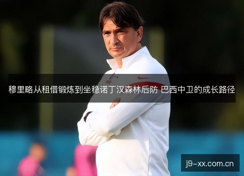 穆里略从租借锻炼到坐稳诺丁汉森林后防 巴西中卫的成长路径 穆里略从租借锻炼到坐稳诺丁汉森林后防 巴西中卫的成长路径